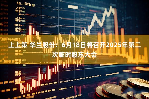 上上策 华兰股份：6月18日将召开2025年第二次临时股东大会