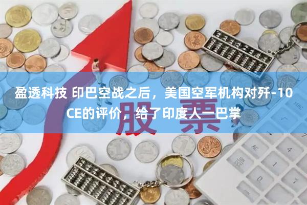 盈透科技 印巴空战之后，美国空军机构对歼-10CE的评价，给了印度人一巴掌