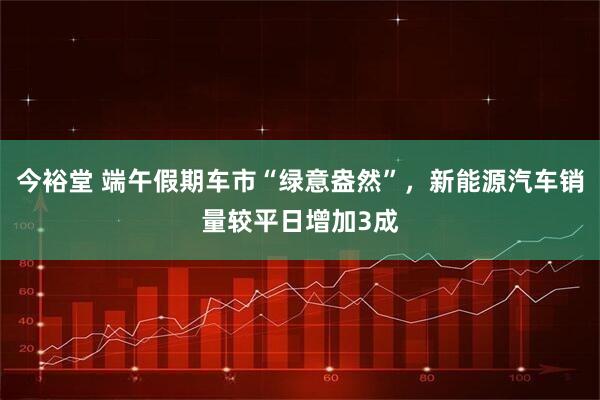 今裕堂 端午假期车市“绿意盎然”，新能源汽车销量较平日增加3成