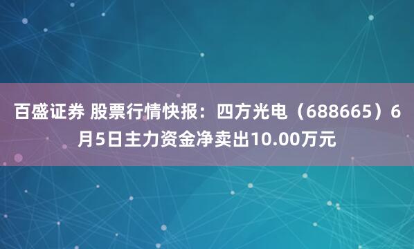 百盛证券 股票行情快报：四方光电（688665）6月5日主力资金净卖出10.00万元