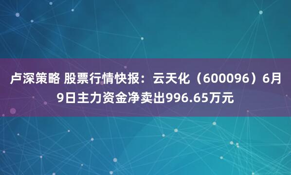 卢深策略 股票行情快报:云天化(600096)6月9日主力资金净卖出996.65万元