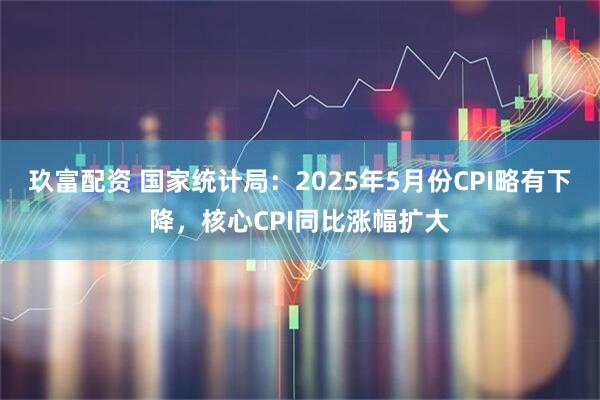 玖富配资 国家统计局：2025年5月份CPI略有下降，核心CPI同比涨幅扩大