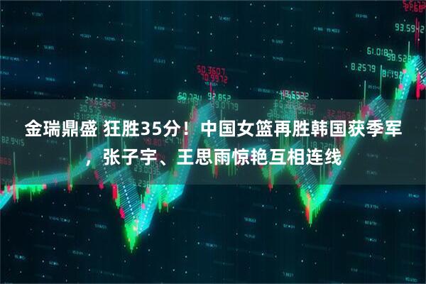 金瑞鼎盛 狂胜35分！中国女篮再胜韩国获季军，张子宇、王思雨惊艳互相连线