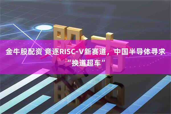 金牛股配资 竞逐RISC-V新赛道，中国半导体寻求“换道超车”