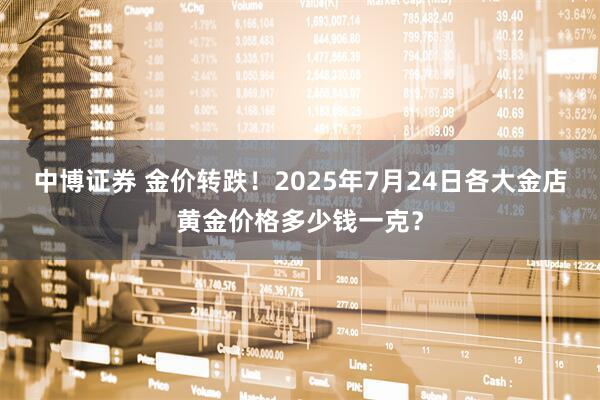 中博证券 金价转跌！2025年7月24日各大金店黄金价格多少钱一克？