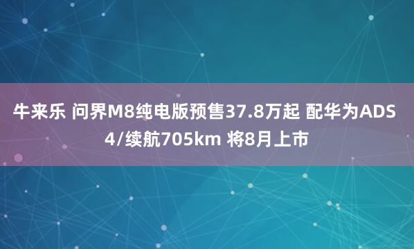 牛来乐 问界M8纯电版预售37.8万起 配华为ADS 4/续航705km 将8月上市