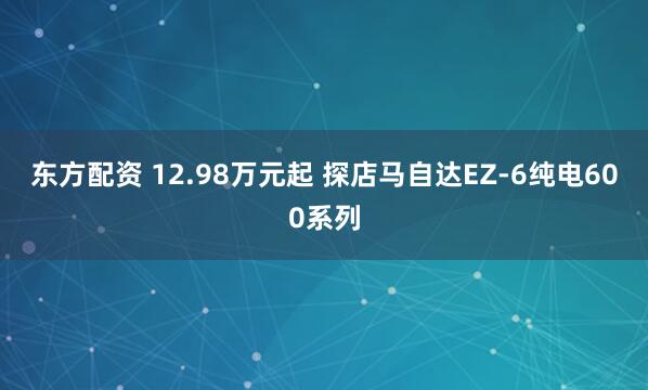 东方配资 12.98万元起 探店马自达EZ-6纯电600系列