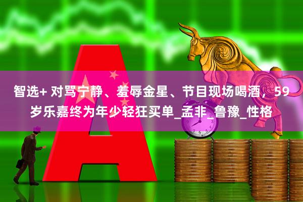 智选+ 对骂宁静、羞辱金星、节目现场喝酒，59岁乐嘉终为年少轻狂买单_孟非_鲁豫_性格
