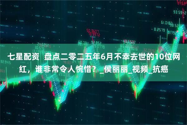 七星配资  盘点二零二五年6月不幸去世的10位网红，谁非常令人惋惜？_侯丽丽_视频_抗癌