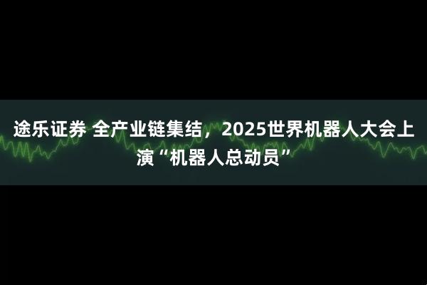 途乐证券 全产业链集结，2025世界机器人大会上演“机器人总动员”