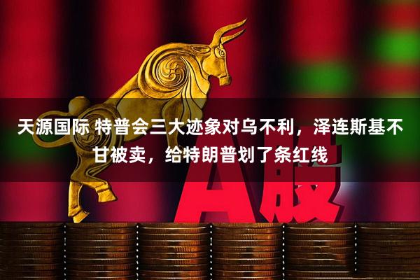 天源国际 特普会三大迹象对乌不利，泽连斯基不甘被卖，给特朗普划了条红线