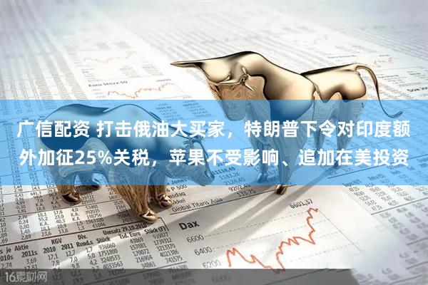 广信配资 打击俄油大买家，特朗普下令对印度额外加征25%关税，苹果不受影响、追加在美投资