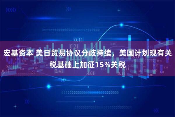 宏基资本 美日贸易协议分歧持续，美国计划现有关税基础上加征15%关税