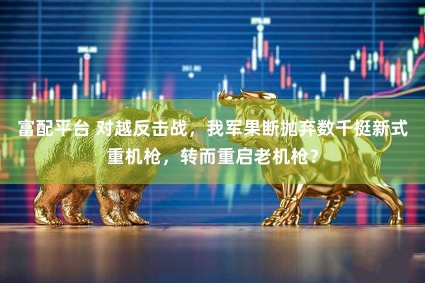 富配平台 对越反击战，我军果断抛弃数千挺新式重机枪，转而重启老机枪？