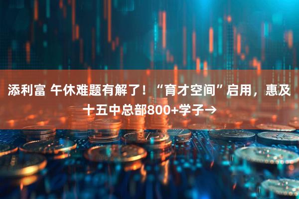 添利富 午休难题有解了！“育才空间”启用，惠及十五中总部800+学子→