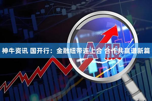 神牛资讯 国开行：金融纽带连上合 合作共赢谱新篇