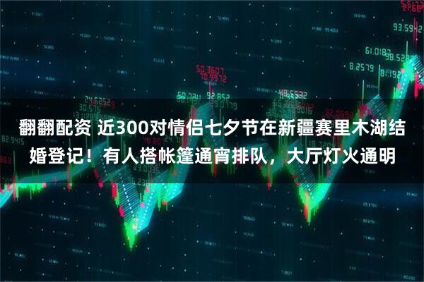 翻翻配资 近300对情侣七夕节在新疆赛里木湖结婚登记！有人搭帐篷通宵排队，大厅灯火通明