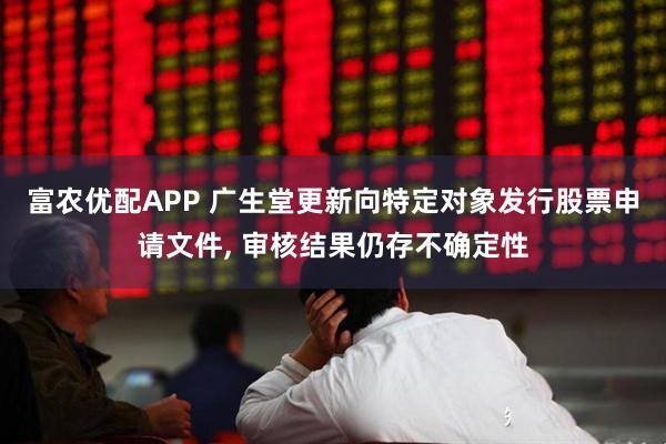 富农优配APP 广生堂更新向特定对象发行股票申请文件, 审核结果仍存不确定性