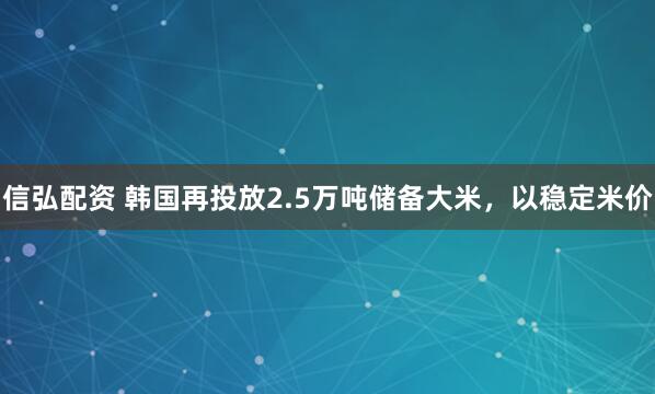 信弘配资 韩国再投放2.5万吨储备大米，以稳定米价