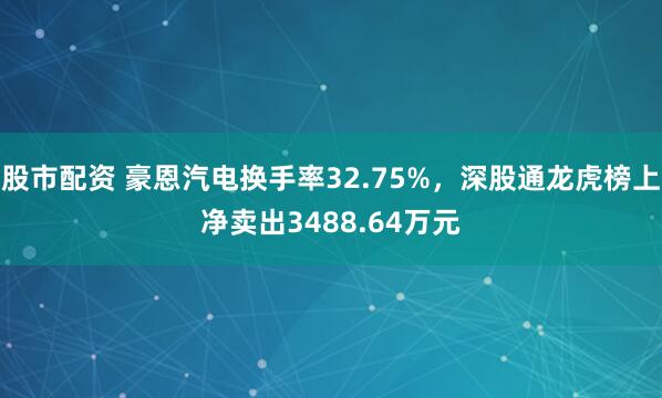 股市配资 豪恩汽电换手率32.75%，深股通龙虎榜上净卖出3488.64万元
