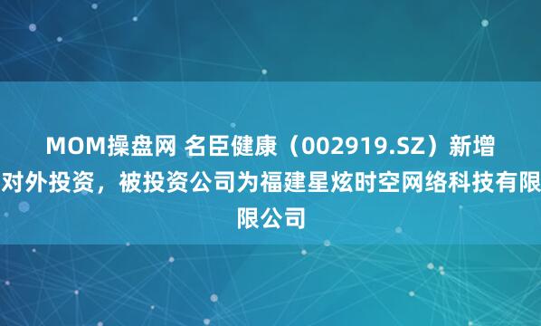 MOM操盘网 名臣健康（002919.SZ）新增一起对外投资，被投资公司为福建星炫时空网络科技有限公司