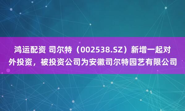 鸿运配资 司尔特（002538.SZ）新增一起对外投资，被投资公司为安徽司尔特园艺有限公司