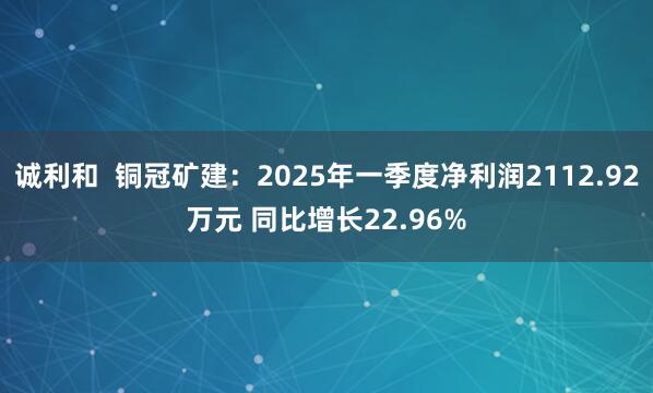 诚利和  铜冠矿建：2025年一季度净利润2112.92万元 同比增长22.96%