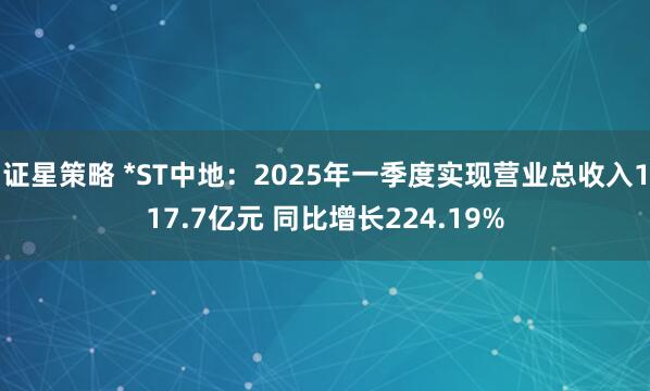 证星策略 *ST中地：2025年一季度实现营业总收入117.7亿元 同比增长224.19%