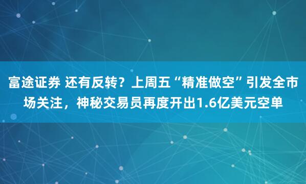 富途证券 还有反转？上周五“精准做空”引发全市场关注，神秘交易员再度开出1.6亿美元空单