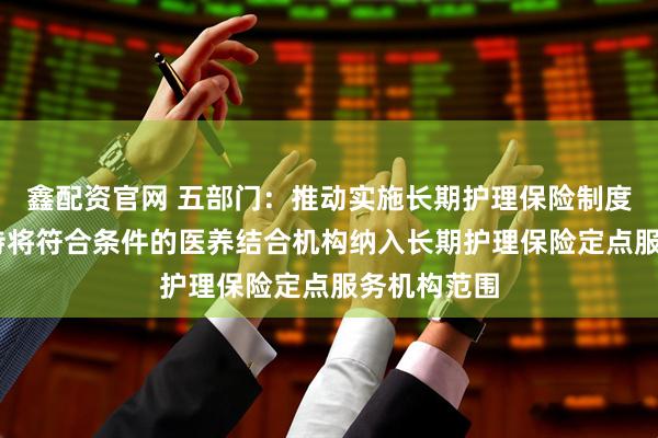 鑫配资官网 五部门：推动实施长期护理保险制度 各地要支持将符合条件的医养结合机构纳入长期护理保险定点服务机构范围