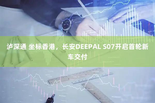 泸深通 坐标香港,长安DEEPAL S07开启首轮新车交付