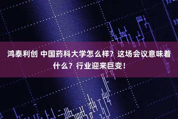 鸿泰利创 中国药科大学怎么样？这场会议意味着什么？行业迎来巨变！