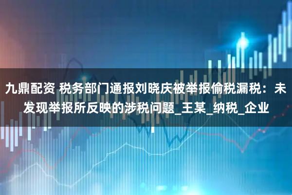九鼎配资 税务部门通报刘晓庆被举报偷税漏税：未发现举报所反映的涉税问题_王某_纳税_企业