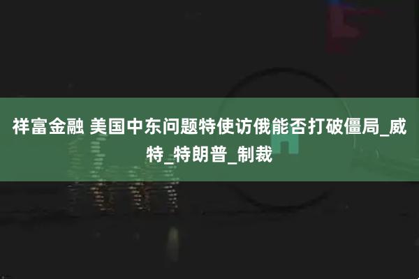 祥富金融 美国中东问题特使访俄能否打破僵局_威特_特朗普_制裁