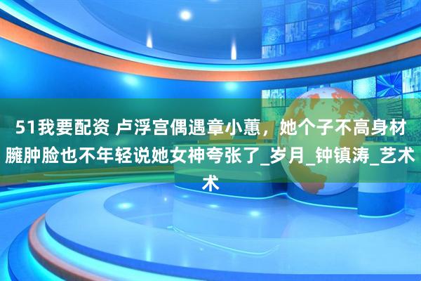 51我要配资 卢浮宫偶遇章小蕙，她个子不高身材臃肿脸也不年轻说她女神夸张了_岁月_钟镇涛_艺术