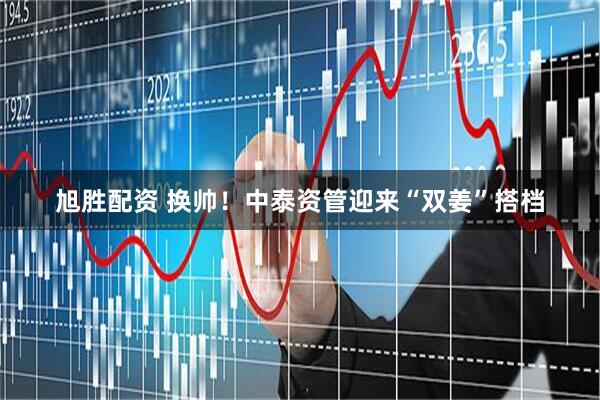 旭胜配资 换帅！中泰资管迎来“双姜”搭档
