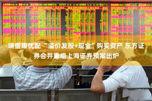 端盛康优配 “溢价发股+现金”购买资产 东方证券合并重组上海证券预案出炉
