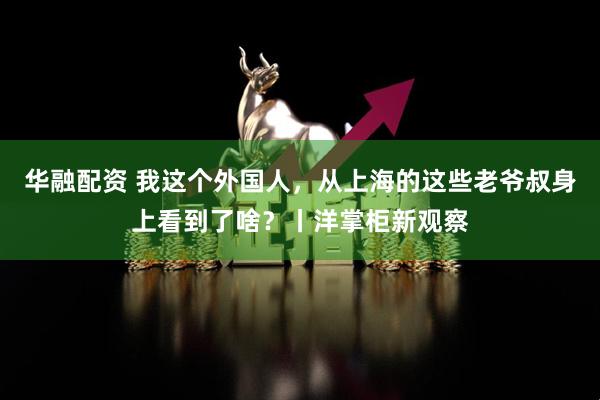 华融配资 我这个外国人，从上海的这些老爷叔身上看到了啥？丨洋掌柜新观察