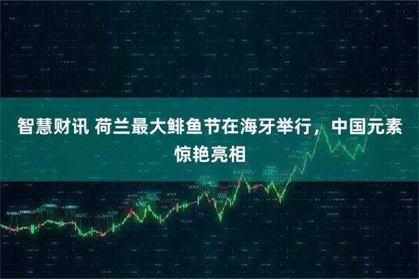 智慧财讯 荷兰最大鲱鱼节在海牙举行，中国元素惊艳亮相