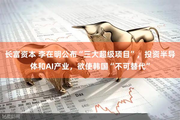 长富资本 李在明公布“三大超级项目”，投资半导体和AI产业，欲使韩国“不可替代”